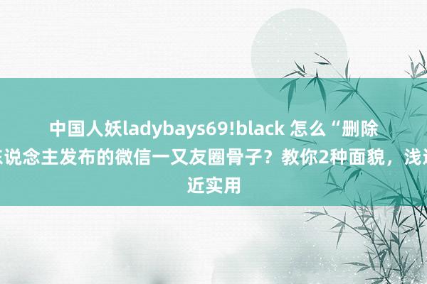 中国人妖ladybays69!black 怎么“删除”别东说念主发布的微信一又友圈骨子？教你2种面貌，浅近实用