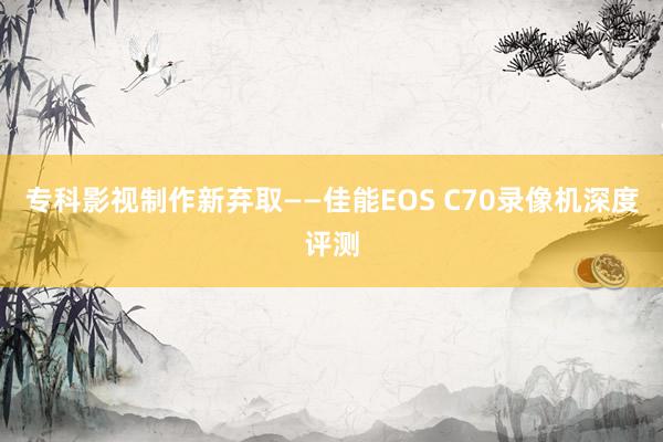 专科影视制作新弃取——佳能EOS C70录像机深度评测